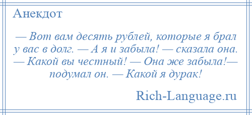 
    — Вот вам десять рублей, которые я брал у вас в долг. — А я и забыла! — сказала она. — Какой вы честный! — Она же забыла!— подумал он. — Какой я дурак!