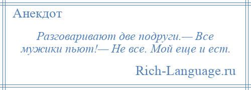 
    Разговаривают две подруги.— Все мужики пьют!— Не все. Мой еще и ест.