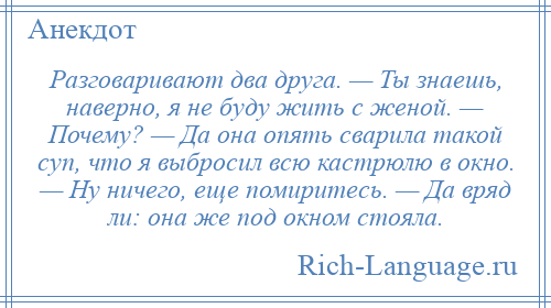 
    Разговаривают два друга. — Ты знаешь, наверно, я не буду жить с женой. — Почему? — Да она опять сварила такой суп, что я выбросил всю кастрюлю в окно. — Ну ничего, еще помиритесь. — Да вряд ли: она же под окном стояла.