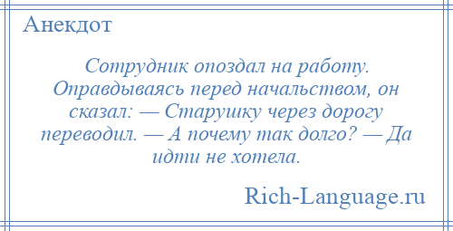 
    Сотрудник опоздал на работу. Оправдываясь перед начальством, он сказал: — Старушку через дорогу переводил. — А почему так долго? — Да идти не хотела.