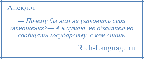 
    — Почему бы нам не узаконить свои отношения?— А я думаю, не обязательно сообщать государству, с кем спишь.