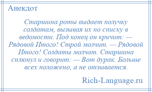 
    Старшина роты выдает получку солдатам, вызывая их по списку в ведомости. Под конец он кричит: — Рядовой Итого! Строй молчит. — Рядовой Итого! Солдаты молчат. Старшина сплюнул и говорит: — Вот дурак. Больше всех положено, а не отзывается.