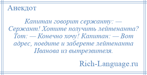 
    Капитан говорит сержанту: — Сержант! Хотите получить лейтенанта? Тот: — Конечно хочу! Капитан: — Вот адрес, поедите и заберете лейтенанта Иванова из вытрезвителя.