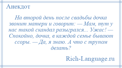 
    На второй день после свадьбы дочка звонит матери и говорит: — Мам, тут у нас такой скандал разыгрался... Ужас! — Спокойно, дочка, в каждой семье бывают ссоры. — Да, я знаю. А что с трупом делать?