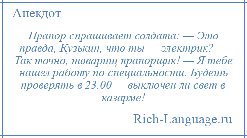 
    Прапор спрашивает солдата: — Это правда, Кузькин, что ты — электрик? — Так точно, товарищ прапорщик! — Я тебе нашел работу по специальности. Будешь проверять в 23.00 — выключен ли свет в казарме!