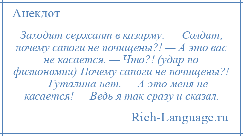 
    Заходит сержант в казарму: — Солдат, почему сапоги не почищены?! — А это вас не касается. — Что?! (удар по физиономии) Почему сапоги не почищены?! — Гуталина нет. — А это меня не касается! — Ведь я так сразу и сказал.