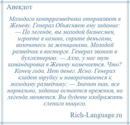 
    Молодого контрразведчика отправляют в Женеву. Генерал Объясняет ему задание: — По легенде, вы молодой бизнесмен, играете в казино, сорите деньгами, волочитесь за женщинами. Молодой разведчик в восторге. Генерал звонит в бухгалтерию: — Алло, у нас тут командировка в Женеву намечается. Что? Конец года. Нет денег. Ясно. Генерал кладет трубку и поворачивается к молодому разведчику: — Значит так. все нормально, задание остается прежним, но легенда меняется. Вы будете изображать слепого нищего.