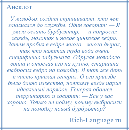 
    У молодых солдат спрашивают, кто чем занимался до службы. Один говорит: — Я умею делать бурбулятор, — и попросил гвоздь, молоток и новое цинковое ведро. Затем пробил в ведре много—много дырок, так что налитая туда вода очень специфично забулькала. Обругав молодого воина и отослав его на кухню, старшина выбросил ведро на помойку. В тот же день в часть приехал генерал. О его приезде было давно известно, поэтому везде царил идеальный порядок. Генерал обошел территорию и говорит: — Все у вас хорошо. Только не пойму, почему выбросили на помойку новый бурбулятор?