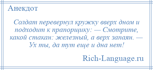 
    Солдат перевернул кружку вверх дном и подходит к прапорщику: — Смотрите, какой стакан: железный, а верх запаян. — Ух ты, да тут еще и дна нет!