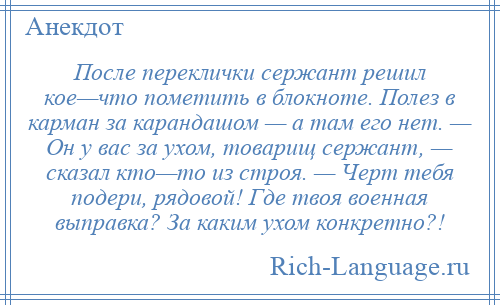 
    После переклички сержант решил кое—что пометить в блокноте. Полез в карман за карандашом — а там его нет. — Он у вас за ухом, товарищ сержант, — сказал кто—то из строя. — Черт тебя подери, рядовой! Где твоя военная выправка? За каким ухом конкретно?!