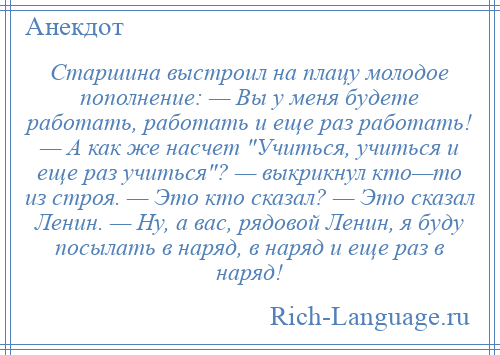 
    Старшина выстроил на плацу молодое пополнение: — Вы у меня будете работать, работать и еще раз работать! — А как же насчет Учиться, учиться и еще раз учиться ? — выкрикнул кто—то из строя. — Это кто сказал? — Это сказал Ленин. — Ну, а вас, рядовой Ленин, я буду посылать в наряд, в наряд и еще раз в наряд!