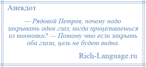 
    — Рядовой Петров, почему надо закрывать один глаз, когда прицеливаешься из винтовки? — Потому что если закрыть оба глаза, цель не будет видна.