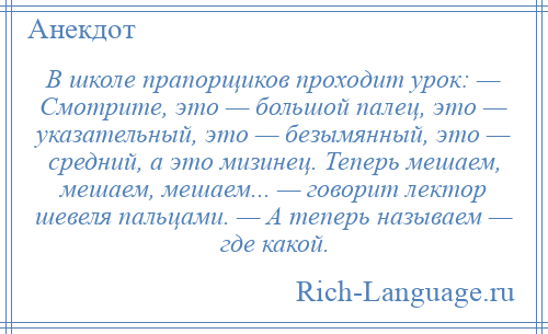 
    В школе прапорщиков проходит урок: — Смотрите, это — большой палец, это — указательный, это — безымянный, это — средний, а это мизинец. Теперь мешаем, мешаем, мешаем... — говорит лектор шевеля пальцами. — А теперь называем — где какой.