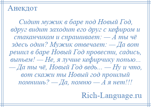 
    Сидит мужик в баре под Новый Год, вдруг видит заходит его друг с кефиром и стаканчиком и спрашивает: — А ты чё здесь один? Мужик отвечает: — Да вот решил в баре Новый Год провести, садись, выпьем! — Не, я лучше кефирчику попью... — Да ты чё, Новый Год ведь... — Ну и что, вот скажи ты Новый год прошлый помнишь? — Да, помню — А я нет!!!