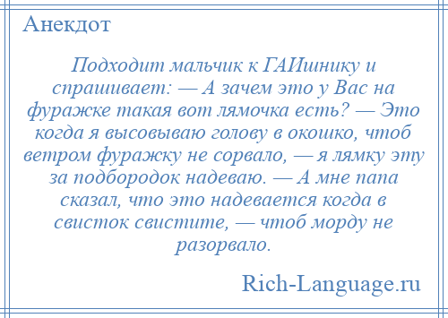 
    Подходит мальчик к ГАИшнику и спрашивает: — А зачем это у Вас на фуражке такая вот лямочка есть? — Это когда я высовываю голову в окошко, чтоб ветром фуражку не сорвало, — я лямку эту за подбородок надеваю. — А мне папа сказал, что это надевается когда в свисток свистите, — чтоб морду не разорвало.