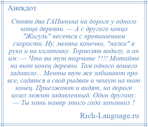 
    Стоят два ГАИшника на дороге у одного конца деревни. — А с другого конца Жигуль несется с превышением скорости. Hу, менты конечно, палки в руки и на изготовку. Тормозят водилу, а он им: — Что вы тут торчите ?!!! Мотайте на тот конец деревни. Там одного вашего задавило... Менты тут же забывают про все, садятся в свой рыдван и чешут на тот конец. Приезжают и видят, на дороге козел лежит задавленный. Один другому: — Ты хоть номер этого гада запомнил ?