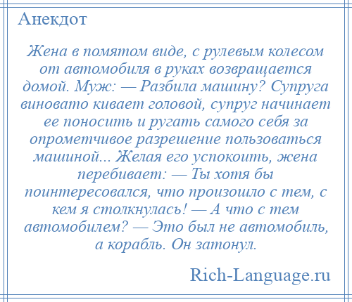
    Жена в помятом виде, с рулевым колесом от автомобиля в руках возвращается домой. Муж: — Разбила машину? Супруга виновато кивает головой, супруг начинает ее поносить и ругать самого себя за опрометчивое разрешение пользоваться машиной... Желая его успокоить, жена перебивает: — Ты хотя бы поинтересовался, что произошло с тем, с кем я столкнулась! — А что с тем автомобилем? — Это был не автомобиль, а корабль. Он затонул.