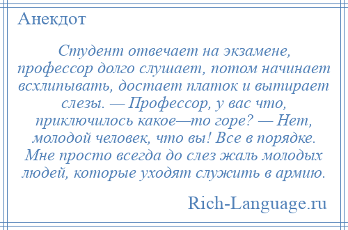 
    Студент отвечает на экзамене, профессор долго слушает, потом начинает всхлипывать, достает платок и вытирает слезы. — Профессор, у вас что, приключилось какое—то горе? — Нет, молодой человек, что вы! Все в порядке. Мне просто всегда до слез жаль молодых людей, которые уходят служить в армию.