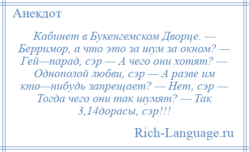 
    Кабинет в Букенгемском Дворце. — Берримор, а что это за шум за окном? — Гей—парад, сэр — А чего они хотят? — Однополой любви, сэр — А разве им кто—нибудь запрещает? — Нет, сэр — Тогда чего они так шумят? — Так 3,14дорасы, сэр!!!