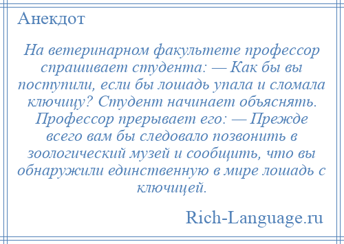 
    Hа ветеринарном факультете профессор спрашивает студента: — Как бы вы поступили, если бы лошадь упала и сломала ключицу? Студент начинает объяснять. Профессор прерывает его: — Прежде всего вам бы следовало позвонить в зоологический музей и сообщить, что вы обнаружили единственную в мире лошадь с ключицей.