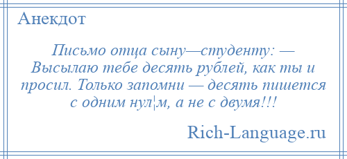 
    Письмо отца сыну—студенту: — Высылаю тебе десять рублей, как ты и просил. Только запомни — десять пишется с одним нул¦м, а не с двумя!!!