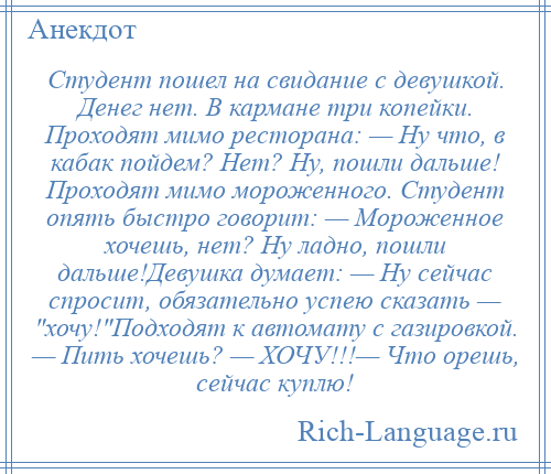 
    Студент пошел на свидание с девушкой. Денег нет. В кармане три копейки. Проходят мимо ресторана: — Hу что, в кабак пойдем? Hет? Hу, пошли дальше! Проходят мимо мороженного. Студент опять быстро говорит: — Мороженное хочешь, нет? Hу ладно, пошли дальше!Девушка думает: — Hу сейчас спросит, обязательно успею сказать — хочу! Подходят к автомату с газировкой. — Пить хочешь? — ХОЧУ!!!— Что орешь, сейчас куплю!