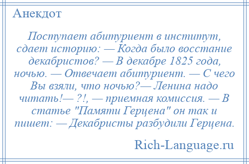 
    Поступает абитуриент в институт, сдает историю: — Когда было восстание декабристов? — В декабре 1825 года, ночью. — Отвечает абитуриент. — С чего Вы взяли, что ночью?— Ленина надо читать!— ?!, — приемная комиссия. — В статье Памяти Герцена он так и пишет: — Декабристы разбудили Герцена.