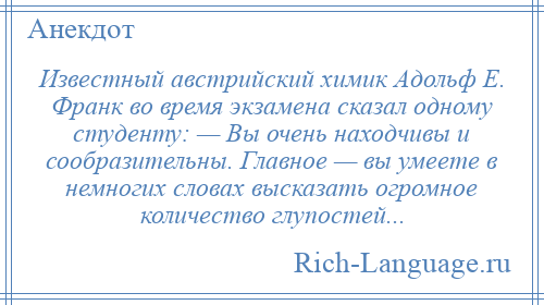 
    Известный австрийский химик Адольф Е. Франк во время экзамена сказал одному студенту: — Вы очень находчивы и сообразительны. Главное — вы умеете в немногих словах высказать огромное количество глупостей...