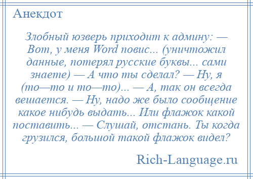 
    Злобный юзверь приходит к админу: — Вот, у меня Word повис... (уничтожил данные, потерял русские буквы... сами знаете) — А что ты сделал? — Ну, я (то—то и то—то)... — А, так он всегда вешается. — Ну, надо же было сообщение какое нибудь выдать... Или флажок какой поставить... — Слушай, отстань. Ты когда грузился, большой такой флажок видел?