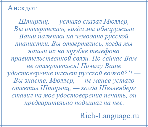 
    — Штирлиц, — устало сказал Мюллер, — Вы отвертелись, когда мы обнаружили Ваши пальчики на чемодане русской пианистки. Вы отвертелись, когда мы нашли их на трубке телефона правительственной связи. Но сейчас Вам не отвертеться! Почему Ваше удостоверение пахнет русской водкой?!! — Вы знаете, Мюллер, — не менее устало ответил Штирлиц, — когда Шелленберг ставил на мое удостоверение печать, он предварительно подышал на нее.