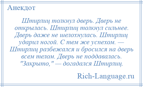 
    Штирлиц толкнул дверь. Дверь не открылась. Штирлиц толкнул сильнее. Дверь даже не шелохнулась. Штирлиц ударил ногой. С тем же успехом. — Штирлиц разбежался и бросился на дверь всем телом. Дверь не поддавалась. Закрыто, — догадался Штирлиц.