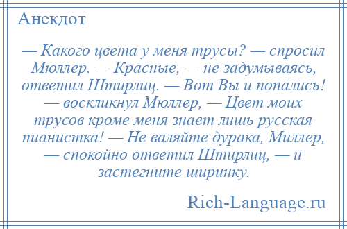 
    — Какого цвета у меня трусы? — спросил Мюллер. — Красные, — не задумываясь, ответил Штирлиц. — Вот Вы и попались! — воскликнул Мюллер, — Цвет моих трусов кроме меня знает лишь русская пианистка! — Не валяйте дурака, Миллер, — спокойно ответил Штирлиц, — и застегните ширинку.