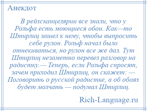 
    В рейхсканцелярии все знали, что у Рольфа есть моющиеся обои. Как—то Штирлиц зашел к нему, чтобы выпросить себе рулон. Рольф начал было отнекиваться, но рулон все же дал. Тут Штирлиц незаметно перевел разговор на радистку.— Теперь, если Рольфа спросят, зачем приходил Штирлиц, он скажет: — Поговорить о русской радистке, а об обоях будет молчать — подумал Штирлиц.