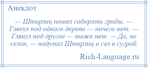 
    — Штирлиц пошел собирать грибы. — Глянул под одного дерево — ничего нет. — Глянул под другое — тоже нет. — Да, не сезон, — подумал Штирлиц и сел в сугроб.