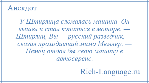 
    У Штирлица сломалась машина. Он вышел и стал копаться в моторе. — Штирлиц, Вы — русский разведчик, — сказал проходивший мимо Мюллер. — Немец отдал бы свою машину в автосервис.