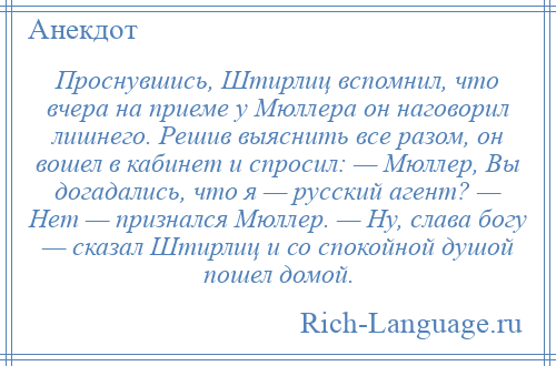 
    Проснувшись, Штирлиц вспомнил, что вчера на приеме у Мюллера он наговорил лишнего. Решив выяснить все разом, он вошел в кабинет и спросил: — Мюллер, Вы догадались, что я — русский агент? — Нет — признался Мюллер. — Ну, слава богу — сказал Штирлиц и со спокойной душой пошел домой.