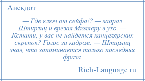 
    — Где ключ от сейфа!? — заорал Штирлиц и врезал Мюллеру в ухо. — Кстати, у вас не найдется канцелярских скрепок? Голос за кадром: — Штирлиц знал, что запоминается только последняя фраза.