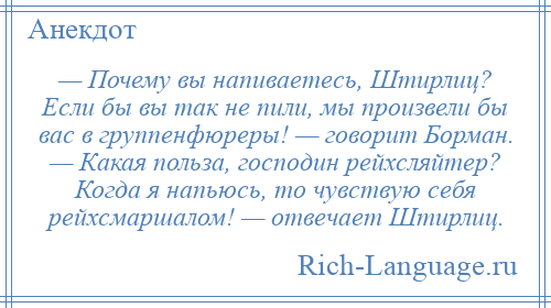 
    — Почему вы напиваетесь, Штирлиц? Если бы вы так не пили, мы произвели бы вас в группенфюреры! — говорит Борман. — Какая польза, господин рейхсляйтер? Когда я напьюсь, то чувствую себя рейхсмаршалом! — отвечает Штирлиц.