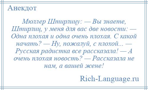 
    Мюллер Штирлицу: — Вы знаете, Штирлиц, у меня для вас две новости: — Одна плохая и одна очень плохая. С какой начать? — Ну, пожалуй, с плохой... — Русская радистка все рассказала! — А очень плохая новость? — Рассказала не нам, а вашей жене!