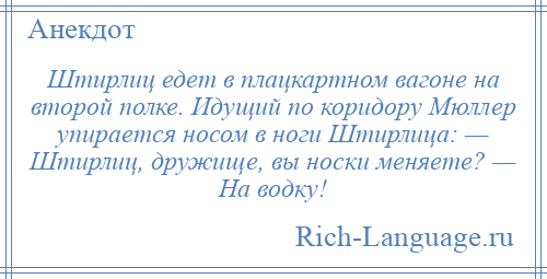 
    Штирлиц едет в плацкартном вагоне на второй полке. Идущий по коридору Мюллер упирается носом в ноги Штирлица: — Штирлиц, дружище, вы носки меняете? — Hа водку!
