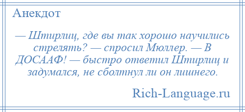 
    — Штирлиц, где вы так хорошо научились стрелять? — спросил Мюллер. — В ДОСААФ! — быстро ответил Штирлиц и задумался, не сболтнул ли он лишнего.