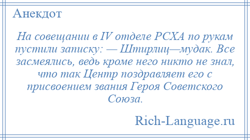 
    На совещании в IV отделе РСХА по рукам пустили записку: — Штирлиц—мудак. Все засмеялись, ведь кроме него никто не знал, что так Центр поздравляет его с присвоением звания Героя Советского Союза.