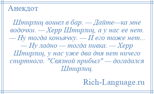 
    Штирлиц вошел в бар. — Дайте—ка мне водочки. — Херр Штирлиц, а у нас ее нет. — Ну тогда коньячку. — И его тоже нет... — Ну ладно — тогда пивка. — Херр Штирлиц, у нас уже два дня нет ничего спиртного. Связной прибыл — догадался Штирлиц.