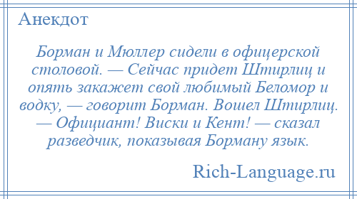 
    Борман и Мюллер сидели в офицерской столовой. — Сейчас придет Штирлиц и опять закажет свой любимый Беломор и водку, — говорит Борман. Вошел Штирлиц. — Официант! Виски и Кент! — сказал разведчик, показывая Борману язык.