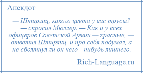 
    — Штирлиц, какого цвета у вас трусы? — спросил Мюллер. — Как и у всех офицеров Советской Армии — красные, — ответил Штирлиц, и про себя подумал, а не сболтнул ли он чего—нибудь лишнего.