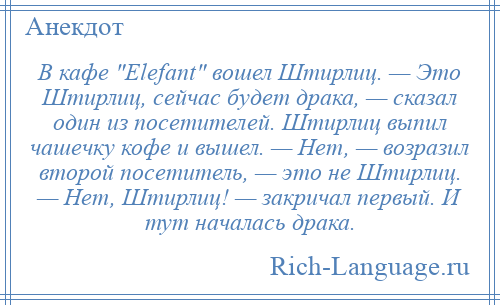 
    В кафе Elefant вошел Штирлиц. — Это Штирлиц, сейчас будет драка, — сказал один из посетителей. Штирлиц выпил чашечку кофе и вышел. — Нет, — возразил второй посетитель, — это не Штирлиц. — Нет, Штирлиц! — закричал первый. И тут началась драка.