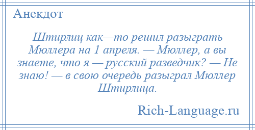 
    Штирлиц как—то решил разыграть Мюллера на 1 апреля. — Мюллер, а вы знаете, что я — русский разведчик? — Не знаю! — в свою очередь разыграл Мюллер Штирлица.