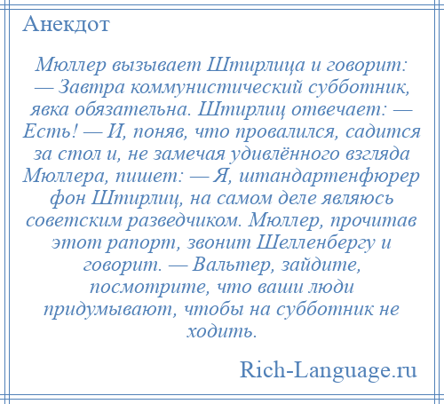 
    Мюллер вызывает Штирлица и говорит: — Завтра коммунистический субботник, явка обязательна. Штирлиц отвечает: — Есть! — И, поняв, что провалился, садится за стол и, не замечая удивлённого взгляда Мюллера, пишет: — Я, штандартенфюрер фон Штирлиц, на самом деле являюсь советским разведчиком. Мюллер, прочитав этот рапорт, звонит Шелленбергу и говорит. — Вальтер, зайдите, посмотрите, что ваши люди придумывают, чтобы на субботник не ходить.