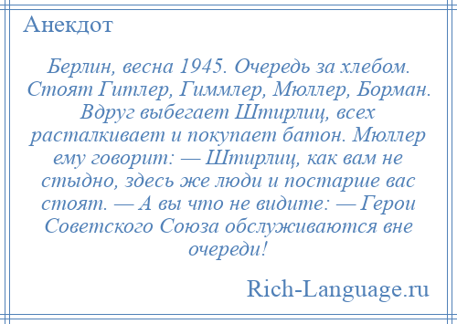 
    Берлин, весна 1945. Очередь за хлебом. Стоят Гитлер, Гиммлер, Мюллер, Борман. Вдруг выбегает Штирлиц, всех расталкивает и покупает батон. Мюллер ему говорит: — Штирлиц, как вам не стыдно, здесь же люди и постарше вас стоят. — А вы что не видите: — Герои Советского Союза обслуживаются вне очереди!