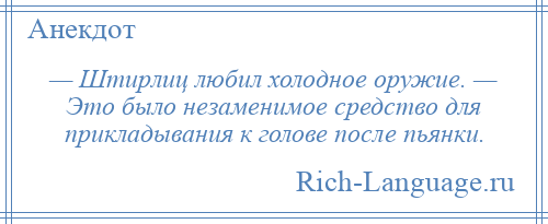 
    — Штиpлиц любил холодное оружие. — Это было незаменимое средство для прикладывания к голове после пьянки.